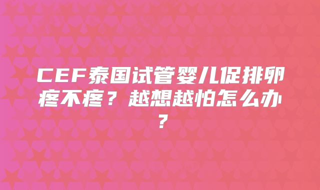 CEF泰国试管婴儿促排卵疼不疼？越想越怕怎么办？