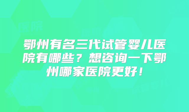 鄂州有名三代试管婴儿医院有哪些？想咨询一下鄂州哪家医院更好！