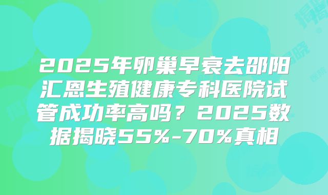 2025年卵巢早衰去邵阳汇恩生殖健康专科医院试管成功率高吗？2025数据揭晓55%-70%真相