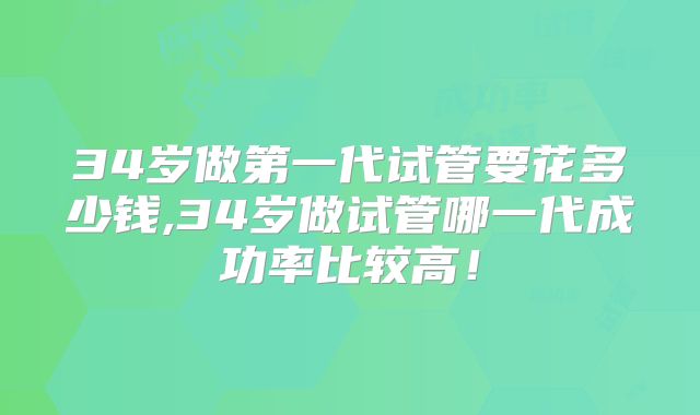 34岁做第一代试管要花多少钱,34岁做试管哪一代成功率比较高！