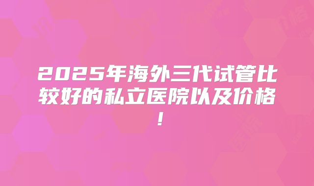 2025年海外三代试管比较好的私立医院以及价格！