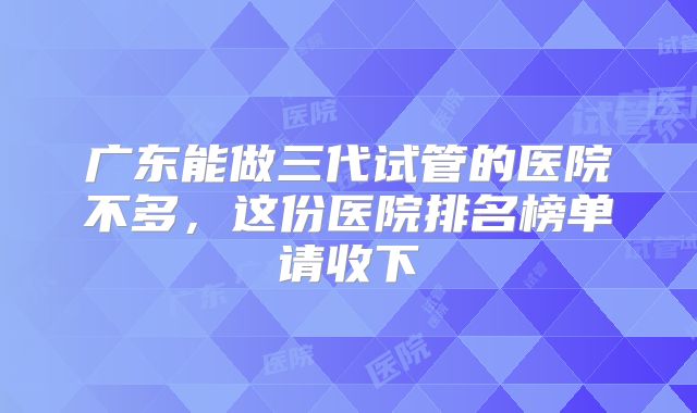 广东能做三代试管的医院不多,这份医院排名榜单请收下