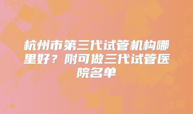 杭州市第三代试管机构哪里好？附可做三代试管医院名单
