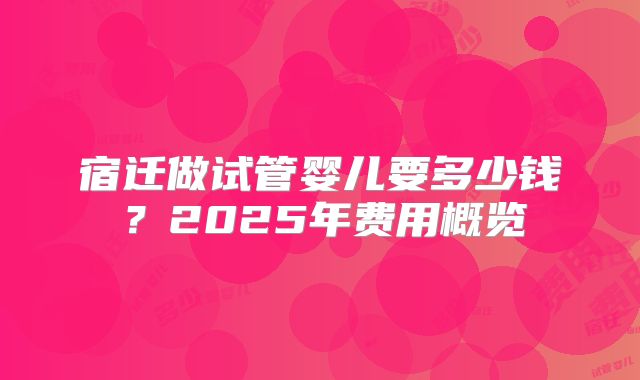 宿迁做试管婴儿要多少钱?2025年费用概览