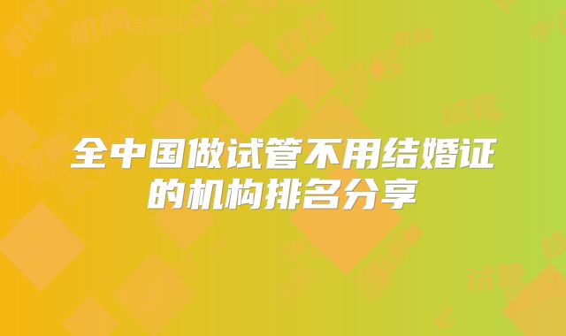全中国做试管不用结婚证的机构排名分享