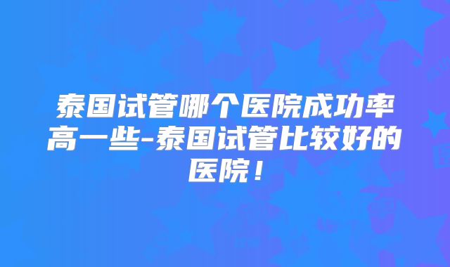 泰国试管哪个医院成功率高一些-泰国试管比较好的医院!
