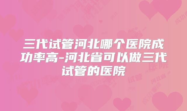 三代试管河北哪个医院成功率高-河北省可以做三代试管的医院