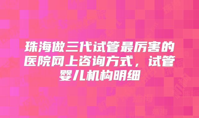 珠海做三代试管最厉害的医院网上咨询方式，试管婴儿机构明细
