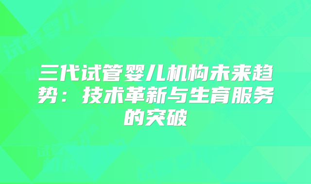 三代试管婴儿机构未来趋势：技术革新与生育服务的突破