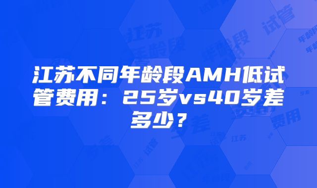 江苏不同年龄段AMH低试管费用:25岁vs40岁差多少?