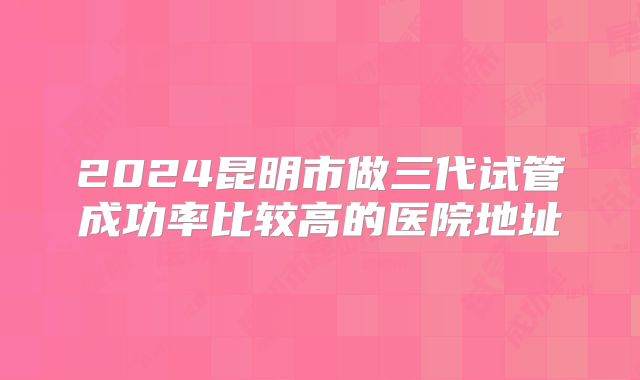 2024昆明市做三代试管成功率比较高的医院地址