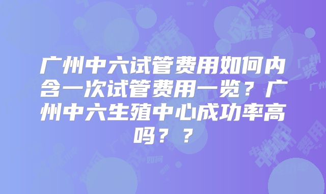 广州中六试管费用如何内含一次试管费用一览？广州中六生殖中心成功率高吗？？
