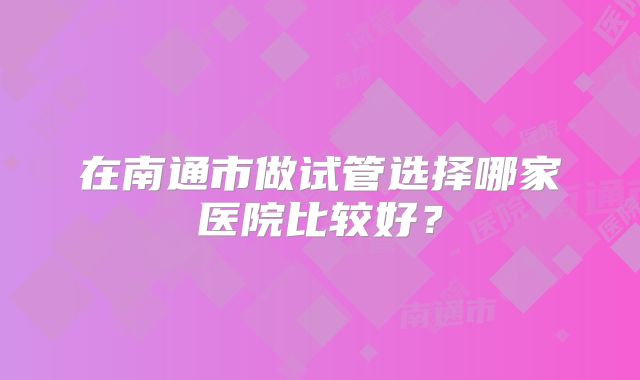 在南通市做试管选择哪家医院比较好？