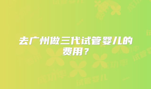 去广州做三代试管婴儿的费用?