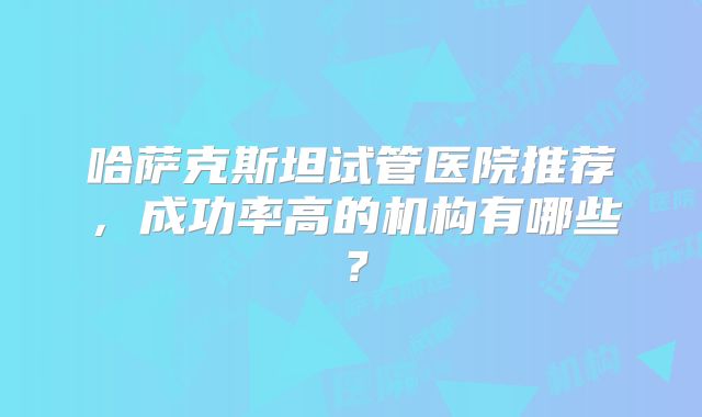 哈萨克斯坦试管医院推荐，成功率高的机构有哪些？
