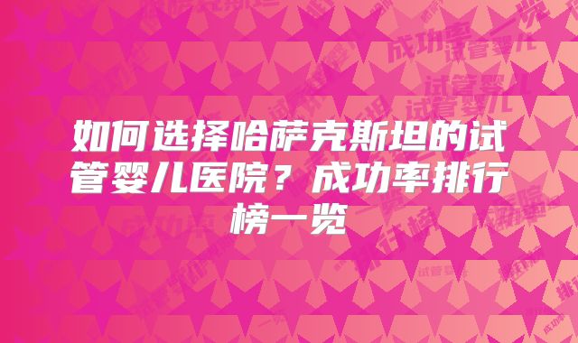 如何选择哈萨克斯坦的试管婴儿医院？成功率排行榜一览