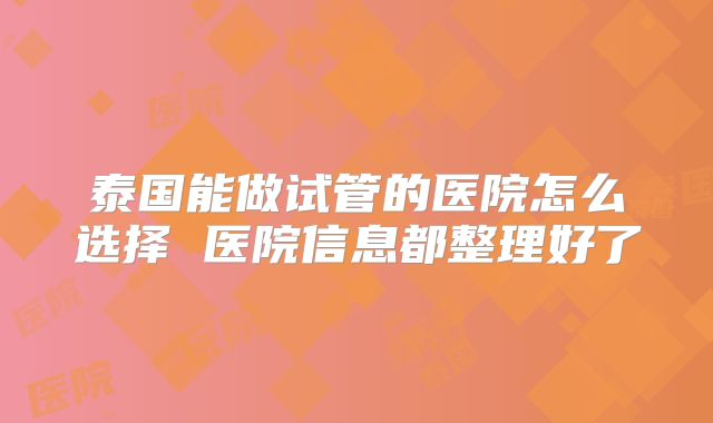 泰国能做试管的医院怎么选择 医院信息都整理好了