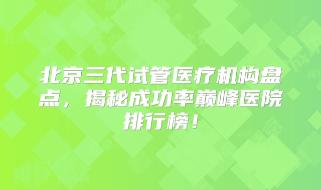 北京三代试管医疗机构盘点，揭秘成功率巅峰医院排行榜！