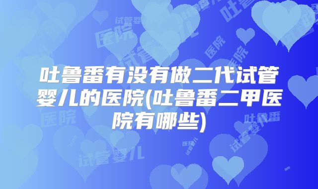 吐鲁番有没有做二代试管婴儿的医院(吐鲁番二甲医院有哪些)
