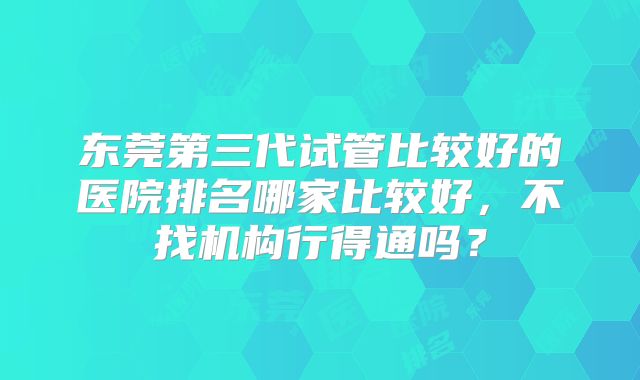 东莞第三代试管比较好的医院排名哪家比较好,不找机构行得通吗?