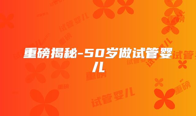 重磅揭秘-50岁做试管婴儿