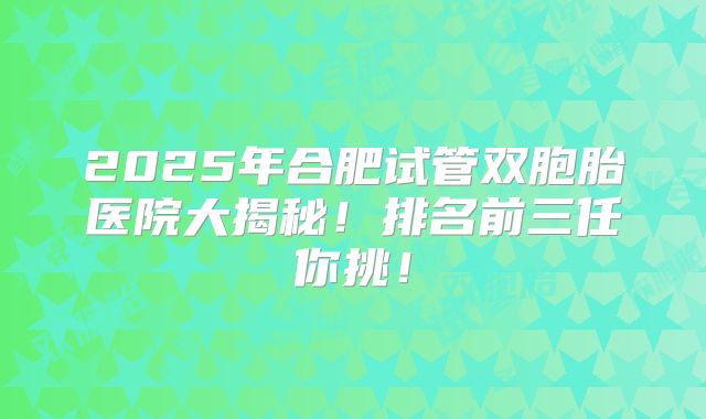 2025年合肥试管双胞胎医院大揭秘！排名前三任你挑！