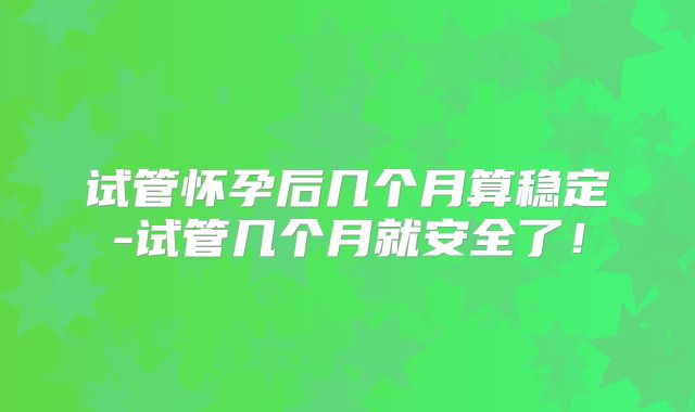 试管怀孕后几个月算稳定-试管几个月就安全了!