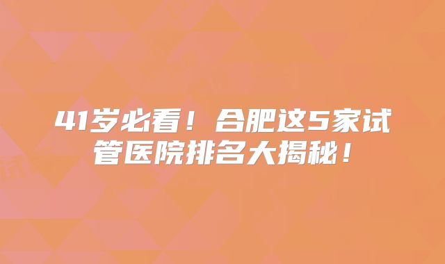 41岁必看！合肥这5家试管医院排名大揭秘！