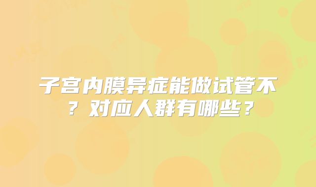 子宫内膜异症能做试管不？对应人群有哪些？