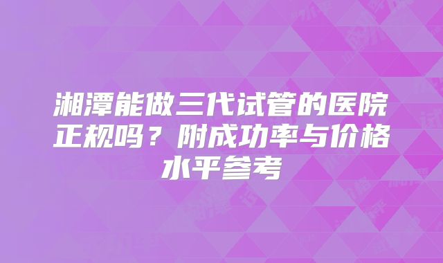 湘潭能做三代试管的医院正规吗？附成功率与价格水平参考