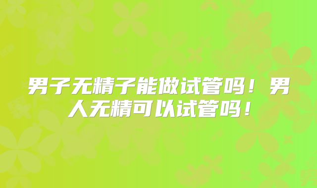 男子无精子能做试管吗!男人无精可以试管吗!