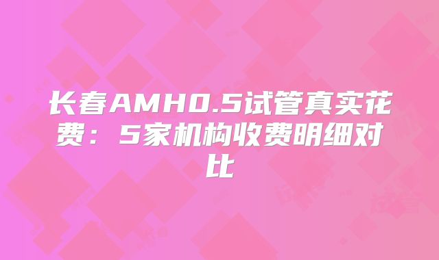 长春AMH0.5试管真实花费:5家机构收费明细对比