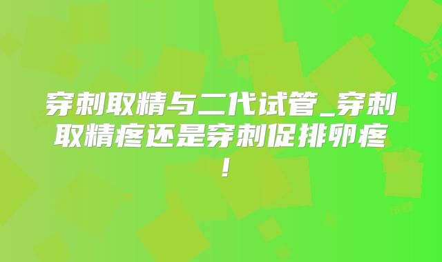 穿刺取精与二代试管_穿刺取精疼还是穿刺促排卵疼！