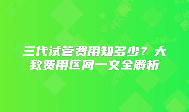 三代试管费用知多少?大致费用区间一文全解析