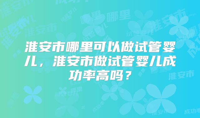 淮安市哪里可以做试管婴儿，淮安市做试管婴儿成功率高吗？