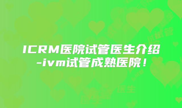 ICRM医院试管医生介绍-ivm试管成熟医院！