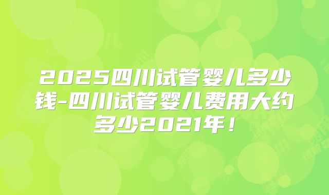 2025四川试管婴儿多少钱-四川试管婴儿费用大约多少2021年!