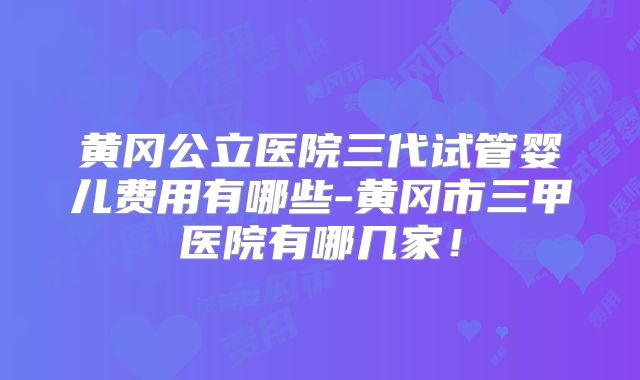 黄冈公立医院三代试管婴儿费用有哪些-黄冈市三甲医院有哪几家！