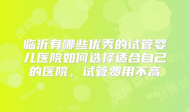 临沂有哪些优秀的试管婴儿医院如何选择适合自己的医院，试管费用不高
