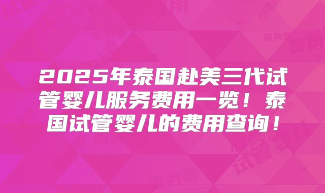 2025年泰国赴美三代试管婴儿服务费用一览!泰国试管婴儿的费用查询!