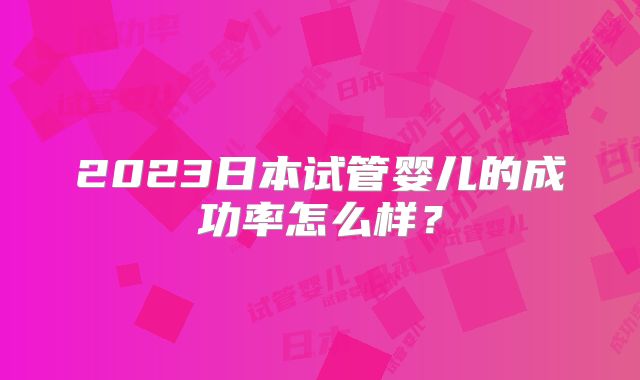 2023日本试管婴儿的成功率怎么样？