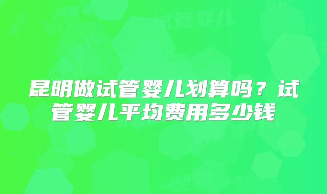 昆明做试管婴儿划算吗？试管婴儿平均费用多少钱