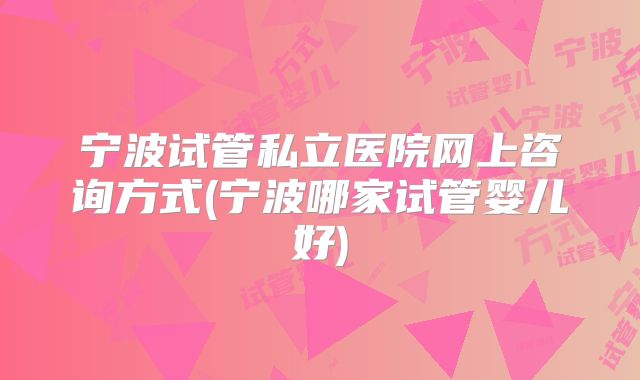 宁波试管私立医院网上咨询方式(宁波哪家试管婴儿好)