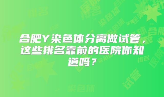 合肥Y染色体分离做试管，这些排名靠前的医院你知道吗？