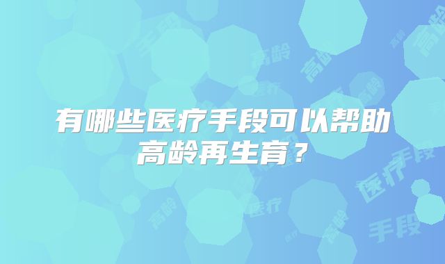 有哪些医疗手段可以帮助高龄再生育？