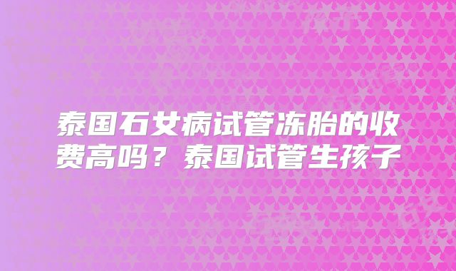 泰国石女病试管冻胎的收费高吗？泰国试管生孩子