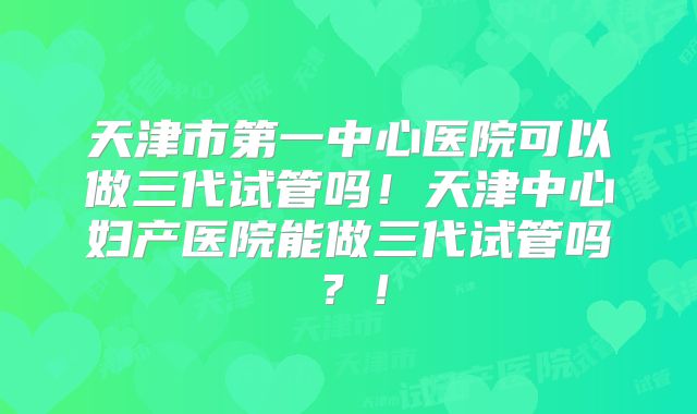 天津市第一中心医院可以做三代试管吗！天津中心妇产医院能做三代试管吗？！
