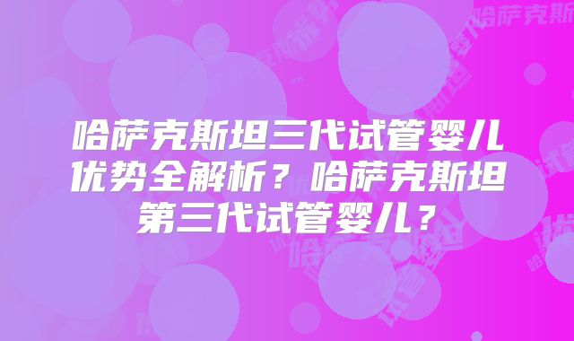 哈萨克斯坦三代试管婴儿优势全解析?哈萨克斯坦第三代试管婴儿?