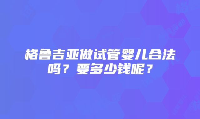 格鲁吉亚做试管婴儿合法吗？要多少钱呢？
