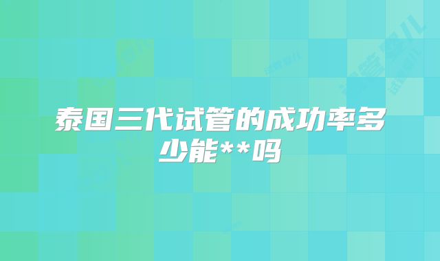 泰国三代试管的成功率多少能**吗